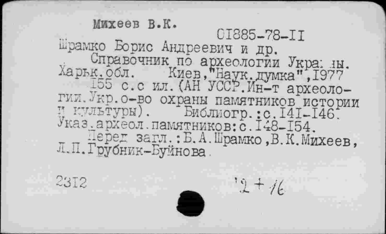 ﻿Михеев В.к.	т
CI885-78-II
шрамко Борис Андреевич и др.
Справочник по археологии Укра: ты. Харьк.обл. Киев,"Наук.думка” ,1977
1о5 с.с ил.(АН УССР.Ин-т археологии. ./кв. о-во охраны памятников истории г культуры). Библиогр.:с.I4I-I46. Указкархеол.памятников:с.I48-154.
___"бред загл.: Б.А.Шрамко,В.К.Михеев, л.П.Грубник-Буйнова
' Æ